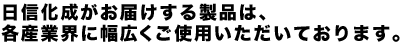 日信化成がお届けする製品は、各産業界に幅広くご使用いただいております。