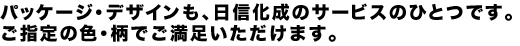 パッケージ・デザインも、日信化成のサービスのひとつです。ご指定の色・柄でご満足いただけます。