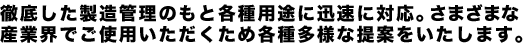 徹底した製造管理のもと各種用途に迅速に対応。さまざまな産業界でご使用いただくため各種多様な提案をいたします。