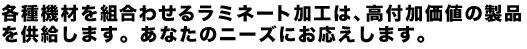 各種機材を組合わせるラミネート加工は、高付加価値の製品を供給します。あなたのニーズにお応えします。